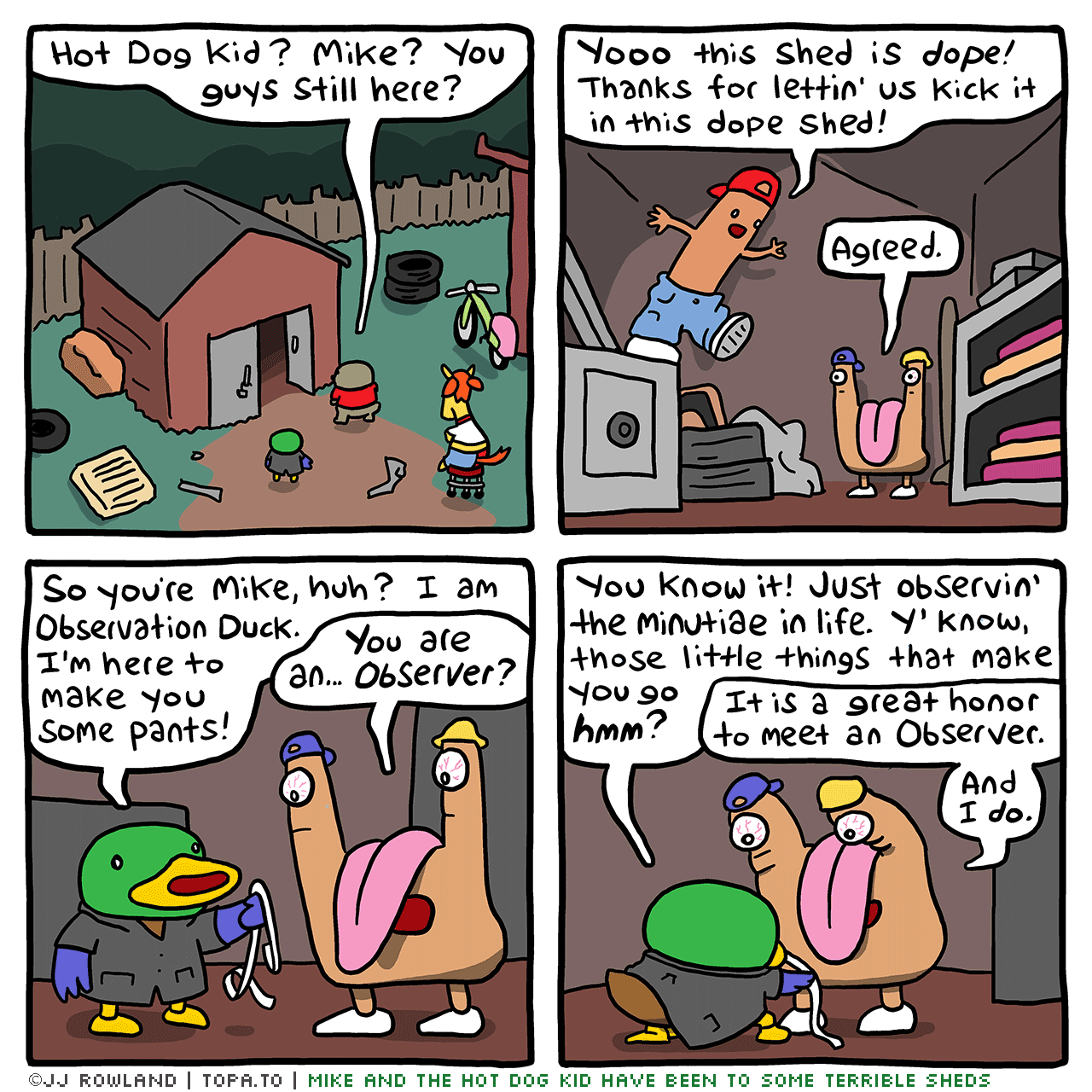 

>The Shed. Night. Dug, Sheila, OD looking in the shed.
Hot Dog Kid? Mike? You guys still here?

>Inside the shed.
HOT DOG KID: Yo this shed is dope! Thanks for letting us kick it in this dope shed!
MIKE: Agreed.

OD: So you're Mike, huh? I'm Observation Duck. I'm here to make you some pants so you don't get arrested!
MIKE: Observation Duck... are you an Observer?

OD: You know it! Just observin' minutiae in life. You know, those little things that make you go HMM..
MIKE: It is a great honor to meet an Observer. And I do!

