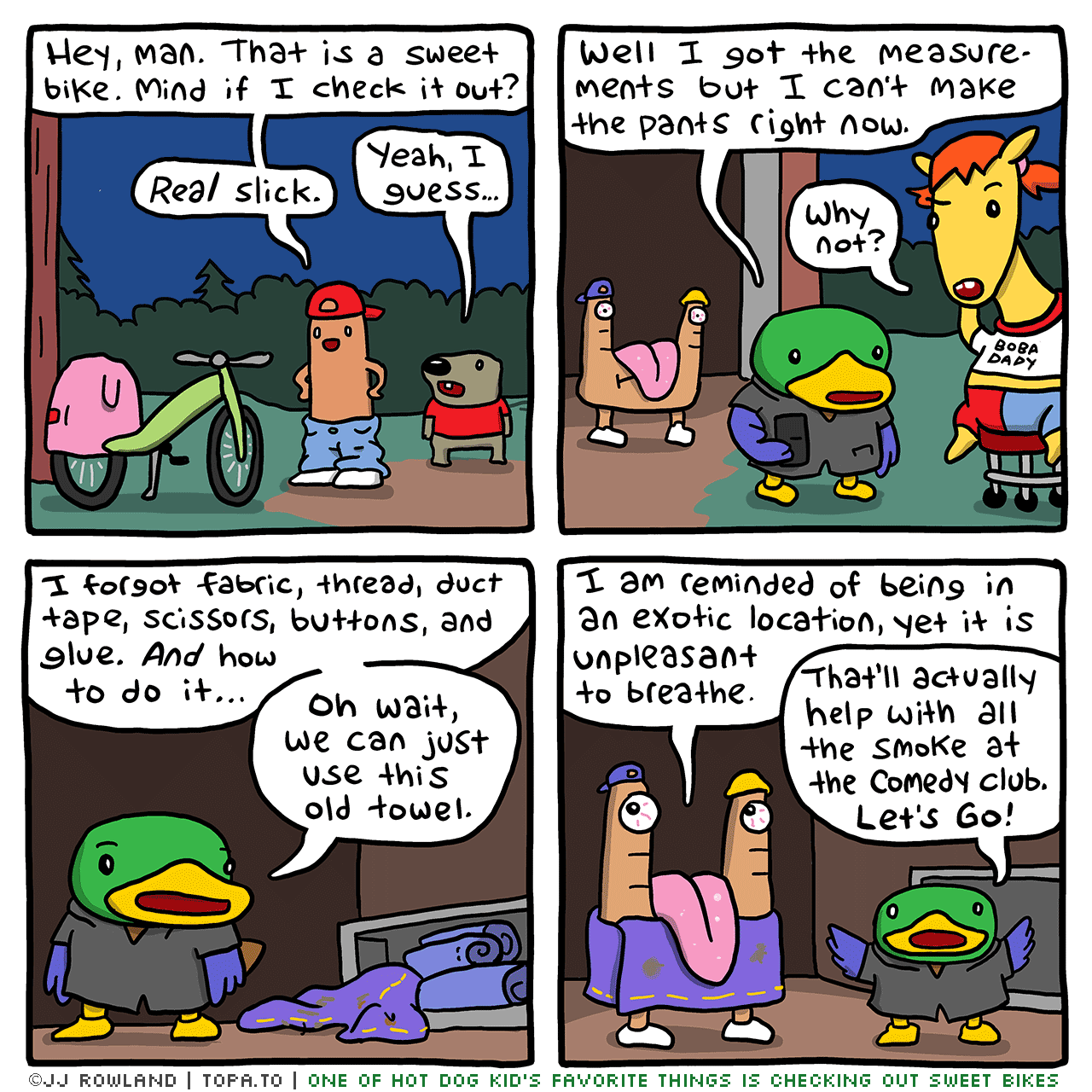

>Outside the shed, night, HDK and Dug next to the bike.
HOT DOG KID: Hey man that's a sweet bike. Can I check it out?
DUG: Yeah I guess.

>OBSERVATION DUCK and Sheila talking, Mike in the background.
OBSERVATION DUCK: Well I got the measurements but I can't make the pants right now.
SHEILA: Why not?

OD: I forgot to bring fabric, thread, pockets, scissors, duct tape, buttons, and glue. And how to do it.
Oh wait, we can just use this old towel.

>Mike is not wearing a dirty towel that covers his 'mouth'
MIKE: I am reminded of being in an exotic location, yet it is unpleasant to breathe.
OD: That'll actually help with all the smoke at the comedy club. Let's go!

