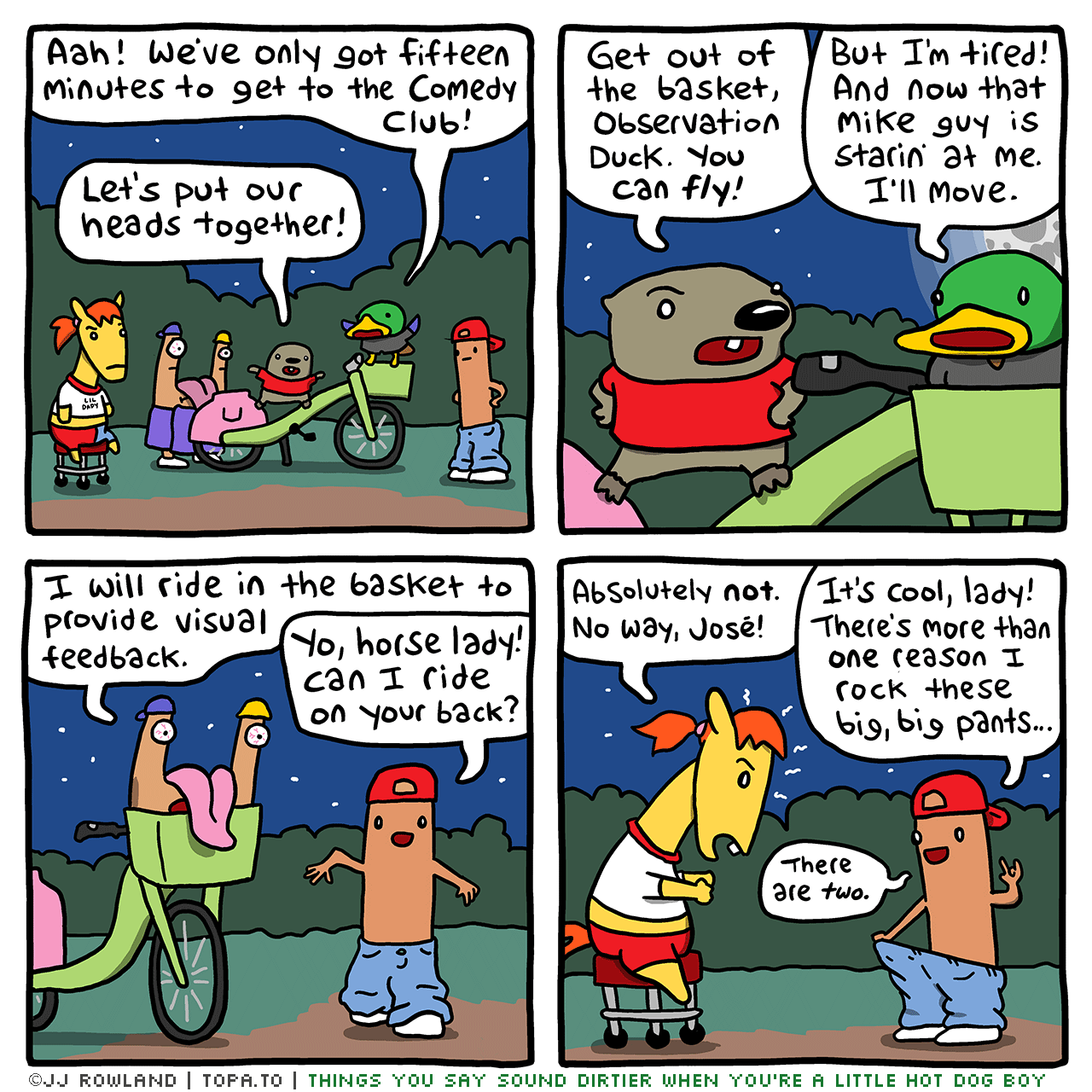 

>Dug, Sheila, OD, Hot Dog Kid and Mike standing by the bike.
OBSERVATION DUCK: Aah! We've only got 10 minutes to get to the comedy club!
DUG: Let's put our heads together!


DUG: Get out of the basket, Observation Duck! You can fly!
OD: But I'm tired! And now that Mike guy is staring at me. I'll move.

Mike: I will ride in the basket and provide visual feedback.
HOT DOG KID: Yo Horse lady! Can I ride on your back?

SHEILA: Absolutely not! No way José!
HDK: It's cool, lady! There's more than one reason I wear these big, big pants.
There are two!

